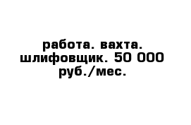 работа. вахта. шлифовщик. 50 000 руб./мес.
